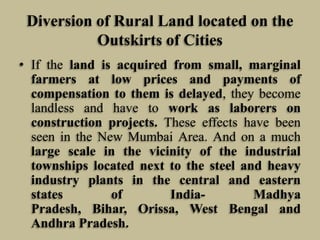 Diversion of Rural Land located on the
Outskirts of Cities
• If the land is acquired from small, marginal
farmers at low prices and payments of
compensation to them is delayed, they become
landless and have to work as laborers on
construction projects. These effects have been
seen in the New Mumbai Area. And on a much
large scale in the vicinity of the industrial
townships located next to the steel and heavy
industry plants in the central and eastern
states
of
IndiaMadhya
Pradesh, Bihar, Orissa, West Bengal and
Andhra Pradesh.

 