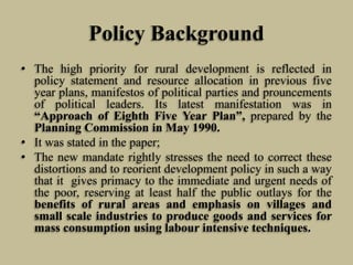 Policy Background
• The high priority for rural development is reflected in
policy statement and resource allocation in previous five
year plans, manifestos of political parties and prouncements
of political leaders. Its latest manifestation was in
“Approach of Eighth Five Year Plan”, prepared by the
Planning Commission in May 1990.
• It was stated in the paper;
• The new mandate rightly stresses the need to correct these
distortions and to reorient development policy in such a way
that it gives primacy to the immediate and urgent needs of
the poor, reserving at least half the public outlays for the
benefits of rural areas and emphasis on villages and
small scale industries to produce goods and services for
mass consumption using labour intensive techniques.

 