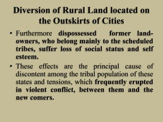 Diversion of Rural Land located on
the Outskirts of Cities
• Furthermore dispossessed
former landowners, who belong mainly to the scheduled
tribes, suffer loss of social status and self
esteem.
• These effects are the principal cause of
discontent among the tribal population of these
states and tensions, which frequently erupted
in violent conflict, between them and the
new comers.

 