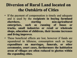 Diversion of Rural Land located on
the Outskirts of Cities
• If the payment of compensation is timely and adequate
and is used by the recipients in buying farmland
elsewhere,
starting
non-agricultural
enterprises, such as running of buses or
trucks, small industries or retail or wholesale
shops, education of childrens, their income increases
and living improves.
• These beneficial effects are lost, however if funds are
squandered in Idleness, consumption such as large
expenditure on marriages, funerals, or other
ceremonies, court cases, furthermore the habitation
areas of villages are often reduced to ghettos within
the expanding cities.

 