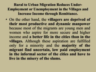 Rural to Urban Migration Reduces UnderEmployment or Unemployment in the Villages and
Increase Income through Remittance.

• On the other hand, the villagers are deprived of
their most productive and dynamic manpower
because most of the migrants are young men and
women who aspire for more secure and higher
income and a better life in the cities than in the
villages. Although these aspiration are fulfilled
only for a minority and the majority of the
migrant find uncertain, low paid employment
in the informal sector of the cities and have to
live in the misery of the slums.

 
