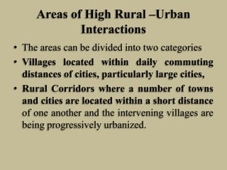 Areas of High Rural –Urban
Interactions
• The areas can be divided into two categories
• Villages located within daily commuting
distances of cities, particularly large cities,
• Rural Corridors where a number of towns
and cities are located within a short distance
of one another and the intervening villages are
being progressively urbanized.

 