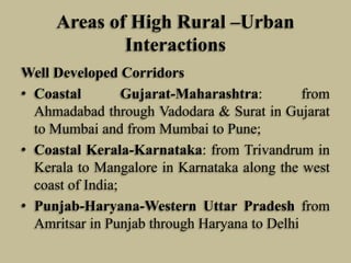 Areas of High Rural –Urban
Interactions
Well Developed Corridors
• Coastal
Gujarat-Maharashtra:
from
Ahmadabad through Vadodara & Surat in Gujarat
to Mumbai and from Mumbai to Pune;
• Coastal Kerala-Karnataka: from Trivandrum in
Kerala to Mangalore in Karnataka along the west
coast of India;
• Punjab-Haryana-Western Uttar Pradesh from
Amritsar in Punjab through Haryana to Delhi

 