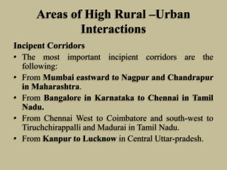 Areas of High Rural –Urban
Interactions
Incipent Corridors
• The most important incipient corridors are the
following:
• From Mumbai eastward to Nagpur and Chandrapur
in Maharashtra.
• From Bangalore in Karnataka to Chennai in Tamil
Nadu.
• From Chennai West to Coimbatore and south-west to
Tiruchchirappalli and Madurai in Tamil Nadu.
• From Kanpur to Lucknow in Central Uttar-pradesh.

 