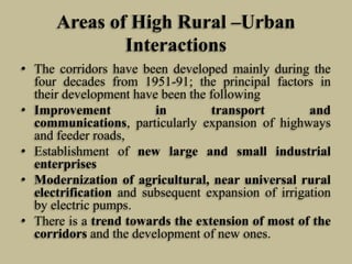 Areas of High Rural –Urban
Interactions
• The corridors have been developed mainly during the
four decades from 1951-91; the principal factors in
their development have been the following
• Improvement
in
transport
and
communications, particularly expansion of highways
and feeder roads,
• Establishment of new large and small industrial
enterprises
• Modernization of agricultural, near universal rural
electrification and subsequent expansion of irrigation
by electric pumps.
• There is a trend towards the extension of most of the
corridors and the development of new ones.

 