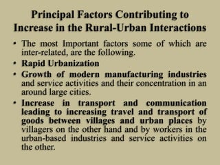 Principal Factors Contributing to
Increase in the Rural-Urban Interactions
• The most Important factors some of which are
inter-related, are the following.
• Rapid Urbanization
• Growth of modern manufacturing industries
and service activities and their concentration in an
around large cities.
• Increase in transport and communication
leading to increasing travel and transport of
goods between villages and urban places by
villagers on the other hand and by workers in the
urban-based industries and service activities on
the other.

 