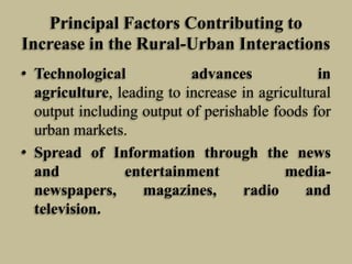 Principal Factors Contributing to
Increase in the Rural-Urban Interactions
• Technological
advances
in
agriculture, leading to increase in agricultural
output including output of perishable foods for
urban markets.
• Spread of Information through the news
and
entertainment
medianewspapers,
magazines,
radio
and
television.

 