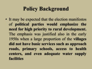 Policy Background
• It may be expected that the election manifestos
of political parties would emphasize the
need for high priority to rural development.
The emphasis was justified also in the early
1950s when a large proportion of the villages
did not have basic services such as approach
roads, primary schools, access to health
centers, and even adequate water supply
facilities

 