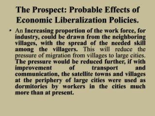 The Prospect: Probable Effects of
Economic Liberalization Policies.
• An Increasing proportion of the work force, for
industry, could be drawn from the neighboring
villages, with the spread of the needed skill
among the villagers. This will reduce the
pressure of migration from villages to large cities.
The pressure would be reduced further, if with
improvement
of
transport
and
communication, the satellite towns and villages
at the periphery of large cities were used as
dormitories by workers in the cities much
more than at present.

 