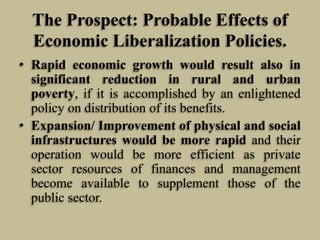 The Prospect: Probable Effects of
Economic Liberalization Policies.
• Rapid economic growth would result also in
significant reduction in rural and urban
poverty, if it is accomplished by an enlightened
policy on distribution of its benefits.
• Expansion/ Improvement of physical and social
infrastructures would be more rapid and their
operation would be more efficient as private
sector resources of finances and management
become available to supplement those of the
public sector.

 