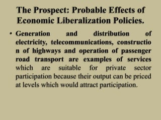 The Prospect: Probable Effects of
Economic Liberalization Policies.
• Generation
and
distribution
of
electricity, telecommunications, constructio
n of highways and operation of passenger
road transport are examples of services
which are suitable for private sector
participation because their output can be priced
at levels which would attract participation.

 