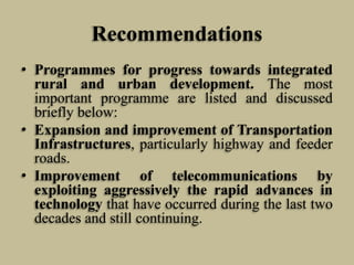 Recommendations
• Programmes for progress towards integrated
rural and urban development. The most
important programme are listed and discussed
briefly below:
• Expansion and improvement of Transportation
Infrastructures, particularly highway and feeder
roads.
• Improvement of telecommunications by
exploiting aggressively the rapid advances in
technology that have occurred during the last two
decades and still continuing.

 