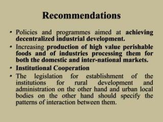Recommendations
• Policies and programmes aimed at achieving
decentralized industrial development.
• Increasing production of high value perishable
foods and of industries processing them for
both the domestic and inter-national markets.
• Institutional Cooperation
• The legislation for establishment of the
institutions
for
rural
development
and
administration on the other hand and urban local
bodies on the other hand should specify the
patterns of interaction between them.

 