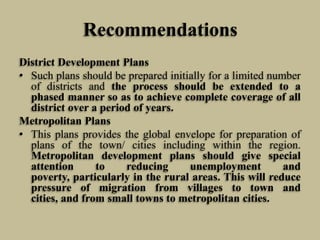 Recommendations
District Development Plans
• Such plans should be prepared initially for a limited number
of districts and the process should be extended to a
phased manner so as to achieve complete coverage of all
district over a period of years.
Metropolitan Plans
• This plans provides the global envelope for preparation of
plans of the town/ cities including within the region.
Metropolitan development plans should give special
attention
to
reducing
unemployment
and
poverty, particularly in the rural areas. This will reduce
pressure of migration from villages to town and
cities, and from small towns to metropolitan cities.

 