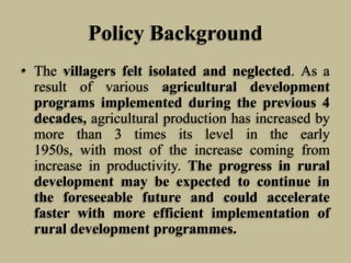 Policy Background
• The villagers felt isolated and neglected. As a
result of various agricultural development
programs implemented during the previous 4
decades, agricultural production has increased by
more than 3 times its level in the early
1950s, with most of the increase coming from
increase in productivity. The progress in rural
development may be expected to continue in
the foreseeable future and could accelerate
faster with more efficient implementation of
rural development programmes.

 