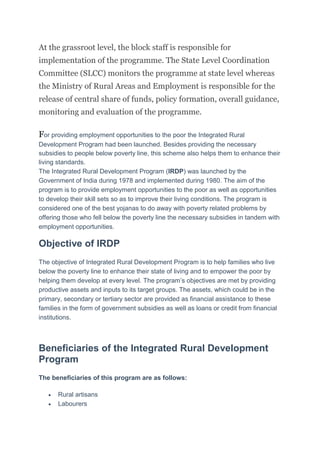 At the grassroot level, the block staff is responsible for
implementation of the programme. The State Level Coordination
Committee (SLCC) monitors the programme at state level whereas
the Ministry of Rural Areas and Employment is responsible for the
release of central share of funds, policy formation, overall guidance,
monitoring and evaluation of the programme.
For providing employment opportunities to the poor the Integrated Rural
Development Program had been launched. Besides providing the necessary
subsidies to people below poverty line, this scheme also helps them to enhance their
living standards.
The Integrated Rural Development Program (IRDP) was launched by the
Government of India during 1978 and implemented during 1980. The aim of the
program is to provide employment opportunities to the poor as well as opportunities
to develop their skill sets so as to improve their living conditions. The program is
considered one of the best yojanas to do away with poverty related problems by
offering those who fell below the poverty line the necessary subsidies in tandem with
employment opportunities.
Objective of IRDP
The objective of Integrated Rural Development Program is to help families who live
below the poverty line to enhance their state of living and to empower the poor by
helping them develop at every level. The program’s objectives are met by providing
productive assets and inputs to its target groups. The assets, which could be in the
primary, secondary or tertiary sector are provided as financial assistance to these
families in the form of government subsidies as well as loans or credit from financial
institutions.
Beneficiaries of the Integrated Rural Development
Program
The beneficiaries of this program are as follows:
 Rural artisans
 Labourers
 