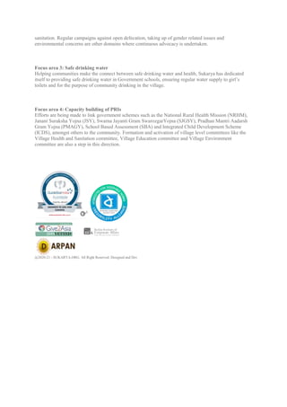 sanitation. Regular campaigns against open defecation, taking up of gender related issues and
environmental concerns are other domains where continuous advocacy is undertaken.
Focus area 3: Safe drinking water
Helping communities make the connect between safe drinking water and health, Sukarya has dedicated
itself to providing safe drinking water in Government schools, ensuring regular water supply to girl’s
toilets and for the purpose of community drinking in the village.
Focus area 4: Capacity building of PRIs
Efforts are being made to link government schemes such as the National Rural Health Mission (NRHM),
Janani Suraksha Yojna (JSY), Swarna Jayanti Gram SwarozgarYojna (SJGSY), Pradhan Mantri Aadarsh
Gram Yojna (PMAGY), School Based Assessment (SBA) and Integrated Child Development Scheme
(ICDS), amongst others to the community. Formation and activation of village level committees like the
Village Health and Sanitation committee, Village Education committee and Village Environment
committee are also a step in this direction.
SUBMIT
Accreditations
@2020-21 - SUKARYA.ORG. All Right Reserved. Designed and Dev
 