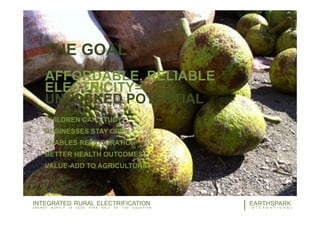 THE GOAL
AFFORDABLE, RELIABLE
ELECTRICITY=
UNLOCKED POTENTIAL
CHILDREN CAN STUDY
BUSINESSES STAY OPEN
ENABLES REFRIGERATION
BETTER HEALTH OUTCOMES
VALUE-ADD TO AGRICULTURE
12EARTHSPARK
I N T E R N A T I O N A L
INTEGRATED RURAL ELECTRIFICATION
E N E R G Y S U P P L Y I S L E S S T H A N H A L F O F T H E E Q U A T I O N
 