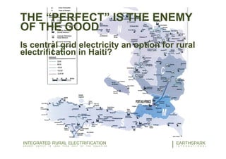 THE “PERFECT” IS THE ENEMY
OF THE GOOD
Is central grid electricity an option for rural
electrification in Haiti?
16EARTHSPARK
I N T E R N A T I O N A L
INTEGRATED RURAL ELECTRIFICATION
E N E R G Y S U P P L Y I S L E S S T H A N H A L F O F T H E E Q U A T I O N
 