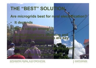 THE “BEST” SOLUTION
Are microgrids best for rural electrification?
• It depends
• Much can go wrong
• Multi-disciplinary planning and
community partnership are key
• Technical note: HOMER
• Avoid ‘dump and run development’
• What is the long-term plan?
19EARTHSPARK
I N T E R N A T I O N A L
INTEGRATED RURAL ELECTRIFICATION
E N E R G Y S U P P L Y I S L E S S T H A N H A L F O F T H E E Q U A T I O N
 