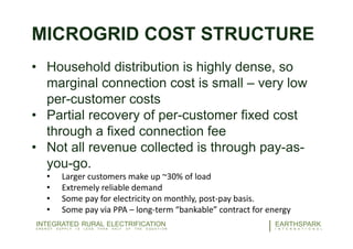 MICROGRID COST STRUCTURE
• Household distribution is highly dense, so
marginal connection cost is small – very low
per-customer costs
• Partial recovery of per-customer fixed cost
through a fixed connection fee
• Not all revenue collected is through pay-as-
you-go.
• Larger customers make up ~30% of load
• Extremely reliable demand
• Some pay for electricity on monthly, post-pay basis.
• Some pay via PPA – long-term “bankable” contract for energy
22EARTHSPARK
I N T E R N A T I O N A L
INTEGRATED RURAL ELECTRIFICATION
E N E R G Y S U P P L Y I S L E S S T H A N H A L F O F T H E E Q U A T I O N
 