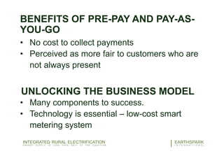 BENEFITS OF PRE-PAY AND PAY-AS-
YOU-GO
• No cost to collect payments
• Perceived as more fair to customers who are
not always present
UNLOCKING THE BUSINESS MODEL
• Many components to success.
• Technology is essential – low-cost smart
metering system
23EARTHSPARK
I N T E R N A T I O N A L
INTEGRATED RURAL ELECTRIFICATION
E N E R G Y S U P P L Y I S L E S S T H A N H A L F O F T H E E Q U A T I O N
 