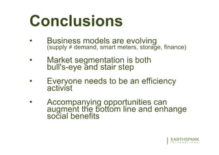 30EARTHSPARK
I N T E R N A T I O N A L
INTEGRATED RURAL ELECTRIFICATION
E N E R G Y S U P P L Y I S L E S S T H A N H A L F O F T H E E Q U A T I O N
Conclusions
• Business models are evolving
(supply ≠ demand, smart meters, storage, finance)
• Market segmentation is both
bull's-eye and stair step
• Everyone needs to be an efficiency
activist
• Accompanying opportunities can
augment the bottom line and enhange
social benefits
 