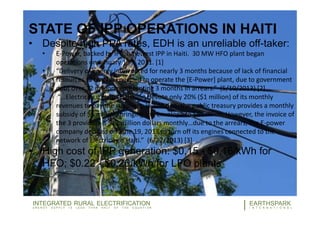33
STATE OF IPP OPERATIONS IN HAITI
• Despite high PPA rates, EDH is an unreliable off-taker:
• E-Power, backed by IFC, is newest IPP in Haiti. 30 MW HFO plant began
operations on January 13th, 2011. [1]
• “Delivery of energy interrupted for nearly 3 months because of lack of financial
resources to buy fuel needed to operate the [E-Power] plant, due to government
debt over 12 million representing 3 months in arrears.” (5/10/2013) [2]
• “…Electricity d’Haiti (EDH) can devote only 20% ($1 million) of its monthly
revenues to pay the suppliers. In addition, the public treasury provides a monthly
subsidy of $5 million, bringing the envelope to $6 million. However, the invoice of
the 3 providers is $12 million dollars monthly…due to the arrears, the E-power
company decided on June 19, 2013 to turn off its engines connected to the
network of Electricity d’Haiti.” (6/27/2013) [3]
• High cost of IPP generation: $0.15 - $0.16/kWh for
HFO; $0.22 - $0.26/kWh for LFO plants
EARTHSPARK
INTERNATIONAL
WORLD BANK
OFF-GRIDELECTRICITY
5/6/2015
33EARTHSPARK
I N T E R N A T I O N A L
INTEGRATED RURAL ELECTRIFICATION
E N E R G Y S U P P L Y I S L E S S T H A N H A L F O F T H E E Q U A T I O N
 