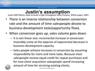 ©2016 TOCICO. All Rights Reserved.
2016 TOCICO International Conference
Justin’s assumption
• There is an inverse relationship between conversion
rate and the amount of time salespeople devote to
business-development tasks(opportunity flow).
• When conversion goes up, sales volume goes down.
– It is non-linear one: incremental increase in conversion
invariably come at the expense of exponential decrease in
business-development capacity.
– Sales people achieve increases in conversion by assuming
responsibility for more and more tasks. Because most
salespeople receive equal credit for repeat purchases and
for new-client acquisition salespeople spend increasing
amount of time for servicing existing clients.
Justin Roff-Marsh, How to build a high-throughput Sales Process, White paper, 2007.
 