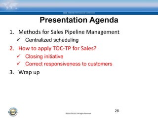 ©2016 TOCICO. All Rights Reserved.
2016 TOCICO International Conference
Presentation Agenda
1. Methods for Sales Pipeline Management
 Centralized scheduling
2. How to apply TOC-TP for Sales?
 Closing initiative
 Correct responsiveness to customers
3. Wrap up
28
 