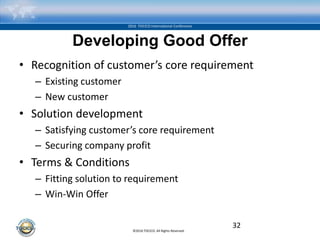 ©2016 TOCICO. All Rights Reserved.
2016 TOCICO International Conference
Developing Good Offer
• Recognition of customer’s core requirement
– Existing customer
– New customer
• Solution development
– Satisfying customer’s core requirement
– Securing company profit
• Terms & Conditions
– Fitting solution to requirement
– Win-Win Offer
32
 