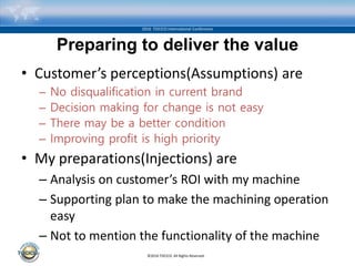 ©2016 TOCICO. All Rights Reserved.
2016 TOCICO International Conference
Preparing to deliver the value
• Customer’s perceptions(Assumptions) are
– No disqualification in current brand
– Decision making for change is not easy
– There may be a better condition
– Improving profit is high priority
• My preparations(Injections) are
– Analysis on customer’s ROI with my machine
– Supporting plan to make the machining operation
easy
– Not to mention the functionality of the machine
 
