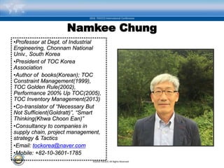 ©2016 TOCICO. All Rights Reserved.
2016 TOCICO International Conference
Namkee Chung
•Professor at Dept. of Industrial
Engineering, Chonnam National
Univ., South Korea
•President of TOC Korea
Association
•Author of books(Korean); TOC
Constraint Management(1999),
TOC Golden Rule(2002),
Performance 200% Up TOC(2005),
TOC Inventory Management(2013)
•Co-translator of “Necessary But
Not Sufficient(Goldratt)”, “Smart
Thinking(Khwa Choon Ean)”
•Consultancy to companies in
supply chain, project management,
strategy & Tactics
•Email: tockorea@naver.com
•Mobile: +82-10-3601-1785
 