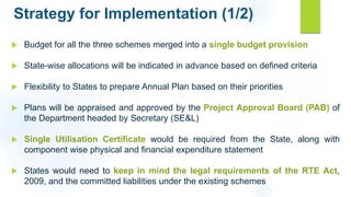 Strategy for Implementation (1/2)
 Budget for all the three schemes merged into a single budget provision
 State-wise allocations will be indicated in advance based on defined criteria
 Flexibility to States to prepare Annual Plan based on their priorities
 Plans will be appraised and approved by the Project Approval Board (PAB) of
the Department headed by Secretary (SE&L)
 Single Utilisation Certificate would be required from the State, along with
component wise physical and financial expenditure statement
 States would need to keep in mind the legal requirements of the RTE Act,
2009, and the committed liabilities under the existing schemes
 