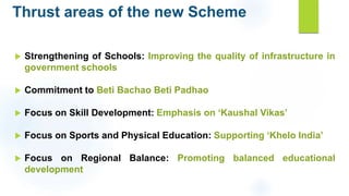 Thrust areas of the new Scheme
 Strengthening of Schools: Improving the quality of infrastructure in
government schools
 Commitment to Beti Bachao Beti Padhao
 Focus on Skill Development: Emphasis on ‘Kaushal Vikas’
 Focus on Sports and Physical Education: Supporting ‘Khelo India’
 Focus on Regional Balance: Promoting balanced educational
development
 