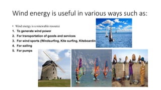 Wind energy is useful in various ways such as:
• Wind energy is a renewable resource
1. To generate wind power
2. For transportation of goods and services
3. For wind sports (Windsurfing, Kite surfing, Kiteboarding)
4. For sailing
5. For pumps
 