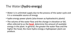 The Water:(hydro energy)
• Water is in unlimited supply due to the process of the water cycle and
it is a renewable source of energy
• hydro energy power plants (also known as hydroelectric plants)
• The volume of the water flow and the change in elevation or fall,
often referred to as the head, determine the amount of available
energy in the plant. In general, the greater the water flow and the
higher the head, the more hydro energy a hydropower plant can
produce.
 