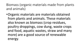 Biomass (organic materials made from plants
and animals)
•Organic materials are materials obtained
from plants and animals. These materials
also known as biomass (crop residues,
poultry droppings, cow dung, waste crops
and food, aquatic wastes, straw and many
more) are a good source of renewable
energy.
 