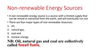 Non-renewable Energy Sources
• A non-renewable energy source is a source with a limited supply that
can be mined or extracted from the earth, and will eventually run out
• There are four major types of non-renewable resources:
1. oil,
2. natural gas,
3. coal and
4. nuclear energy.
NB: Oil, natural gas and coal are collectively
called fossil fuels.
 
