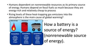 • Humans dependent on nonrenewable resources as its primary source
of energy. Humans depend on fossil fuels so much because they are
energy-rich and relatively cheap to process
• Rising levels of these heat-trapping gas emissions into the
atmosphere is the main cause of global warming?
How a battery is a
source of energy?
(nonrenewable source
of energy).
 