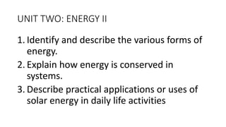 UNIT TWO: ENERGY II
1. Identify and describe the various forms of
energy.
2. Explain how energy is conserved in
systems.
3. Describe practical applications or uses of
solar energy in daily life activities
 