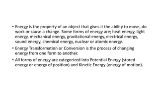 • Energy is the property of an object that gives it the ability to move, do
work or cause a change. Some forms of energy are; heat energy, light
energy, mechanical energy, gravitational energy, electrical energy,
sound energy, chemical energy, nuclear or atomic energy.
• Energy Transformation or Conversion is the process of changing
energy from one form to another.
• All forms of energy are categorized into Potential Energy (stored
energy or energy of position) and Kinetic Energy (energy of motion).
 