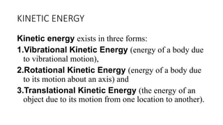 KINETIC ENERGY
Kinetic energy exists in three forms:
1.Vibrational Kinetic Energy (energy of a body due
to vibrational motion),
2.Rotational Kinetic Energy (energy of a body due
to its motion about an axis) and
3.Translational Kinetic Energy (the energy of an
object due to its motion from one location to another).
 