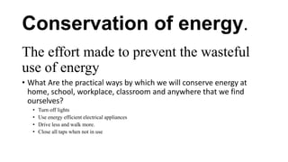 Conservation of energy.
The effort made to prevent the wasteful
use of energy
• What Are the practical ways by which we will conserve energy at
home, school, workplace, classroom and anywhere that we find
ourselves?
• Turn off lights
• Use energy efficient electrical appliances
• Drive less and walk more.
• Close all taps when not in use
 