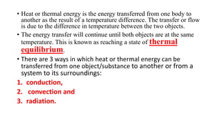 • Heat or thermal energy is the energy transferred from one body to
another as the result of a temperature difference. The transfer or flow
is due to the difference in temperature between the two objects.
• The energy transfer will continue until both objects are at the same
temperature. This is known as reaching a state of thermal
equilibrium.
• There are 3 ways in which heat or thermal energy can be
transferred from one object/substance to another or from a
system to its surroundings:
1. conduction,
2. convection and
3. radiation.
 
