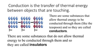 Conduction is the transfer of thermal energy
between objects that are touching.
There are some substances that
allow thermal energy to be
conducted through them (like the
teaspoon) and so they are called
conductors.
There are some substances that do not allow thermal
energy to be conducted through them and so
they are called insulators
 