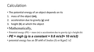 Calculation
• The potential energy of an object depends on its
1. mass of the object (m),
2. acceleration due to gravity (g) and
3. height (h) at which the object
• Mathematically,
• Potential energy (PE) = mass (m) x acceleration due to gravity (g) x height (h)
• PE = mgh (g is a constant = 9.8 m/s2≈ 10 m/s2)
• potential energy has an SI unit of Joules (J) or Kgm2 /s2
 