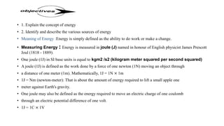 • 1. Explain the concept of energy
• 2. Identify and describe the various sources of energy
• Meaning of Energy :Energy is simply defined as the ability to do work or make a change.
• Measuring Energy : Energy is measured in joule (J) named in honour of English physicist James Prescott
Joul (1818 - 1889).
• One joule (1J) in SI base units is equal to kgm2 /s2 (kilogram meter squared per second squared)
• A joule (1J) is defined as the work done by a force of one newton (1N) moving an object through
• a distance of one meter (1m). Mathematically, 1J = 1N × 1m
• 1J = Nm (newton-meter): That is about the amount of energy required to lift a small apple one
• meter against Earth's gravity.
• One joule may also be defined as the energy required to move an electric charge of one coulomb
• through an electric potential difference of one volt.
• 1J = 1C × 1V
 