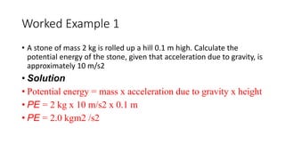 Worked Example 1
• A stone of mass 2 kg is rolled up a hill 0.1 m high. Calculate the
potential energy of the stone, given that acceleration due to gravity, is
approximately 10 m/s2
• Solution
• Potential energy = mass x acceleration due to gravity x height
• PE = 2 kg x 10 m/s2 x 0.1 m
• PE = 2.0 kgm2 /s2
 