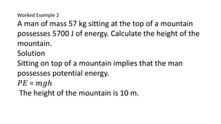 Worked Example 2
A man of mass 57 kg sitting at the top of a mountain
possesses 5700 J of energy. Calculate the height of the
mountain.
Solution
Sitting on top of a mountain implies that the man
possesses potential energy.
𝑃𝐸 = 𝑚𝑔ℎ
The height of the mountain is 10 m.
 